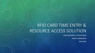 RFID CARD TIME ENTRY &
RESOURCE ACCESS SOLUTION
TEAM MEMBERS: STEVEN NAVA
MARTY MORADIAN
KERI KING
 