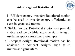 Advantages of Rotational
1. Efficient energy transfer: Rotational motion
can be used to transfer energy efficiently, as
seen in gears and motors.
2. Stable motion: Rotational motion can provide
stable and predictable movement, making it
useful in applications like gyroscopes.
3. Compact design: Rotational motion can be
achieved in compact designs, such as in
motors and generators.
 