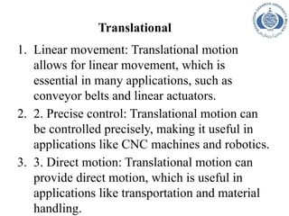 Translational
1. Linear movement: Translational motion
allows for linear movement, which is
essential in many applications, such as
conveyor belts and linear actuators.
2. 2. Precise control: Translational motion can
be controlled precisely, making it useful in
applications like CNC machines and robotics.
3. 3. Direct motion: Translational motion can
provide direct motion, which is useful in
applications like transportation and material
handling.
 
