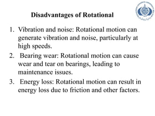Disadvantages of Rotational
1. Vibration and noise: Rotational motion can
generate vibration and noise, particularly at
high speeds.
2. Bearing wear: Rotational motion can cause
wear and tear on bearings, leading to
maintenance issues.
3. Energy loss: Rotational motion can result in
energy loss due to friction and other factors.
 