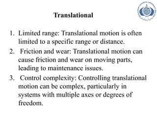 Translational
1. Limited range: Translational motion is often
limited to a specific range or distance.
2. Friction and wear: Translational motion can
cause friction and wear on moving parts,
leading to maintenance issues.
3. Control complexity: Controlling translational
motion can be complex, particularly in
systems with multiple axes or degrees of
freedom.
 