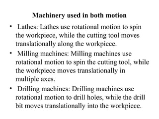 Machinery used in both motion
• Lathes: Lathes use rotational motion to spin
the workpiece, while the cutting tool moves
translationally along the workpiece.
• Milling machines: Milling machines use
rotational motion to spin the cutting tool, while
the workpiece moves translationally in
multiple axes.
• Drilling machines: Drilling machines use
rotational motion to drill holes, while the drill
bit moves translationally into the workpiece.
 