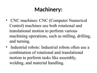 Machinery:
• CNC machines: CNC (Computer Numerical
Control) machines use both rotational and
translational motion to perform various
machining operations, such as milling, drilling,
and turning.
• Industrial robots: Industrial robots often use a
combination of rotational and translational
motion to perform tasks like assembly,
welding, and material handling.
 