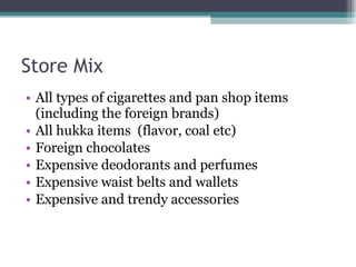 Store Mix All types of cigarettes and pan shop items (including the foreign brands) All hukka items  (flavor, coal etc) Foreign chocolates Expensive deodorants and perfumes Expensive waist belts and wallets Expensive and trendy accessories 