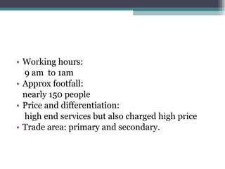 Working hours:  9 am  to 1am Approx footfall: nearly 150 people Price and differentiation:  high end services but also charged high price Trade area: primary and secondary. 