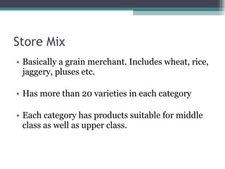 Store Mix Basically a grain merchant. Includes wheat, rice, jaggery, pluses etc. Has more than 20 varieties in each category Each category has products suitable for middle class as well as upper class. 
