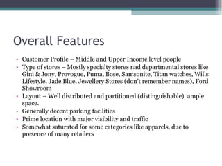 Overall Features Customer Profile – Middle and Upper Income level people Type of stores – Mostly specialty stores nad departmental stores like Gini & Jony, Provogue, Puma, Bose, Samsonite, Titan watches, Wills Lifestyle, Jade Blue, Jewellery Stores (don’t remember names), Ford Showroom Layout – Well distributed and partitioned (distinguishable), ample space. Generally decent parking facilities Prime location with major visibility and traffic Somewhat saturated for some categories like apparels, due to presence of many retailers 