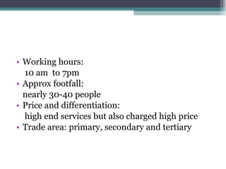 Working hours:  10 am  to 7pm Approx footfall: nearly 30-40 people Price and differentiation:  high end services but also charged high price Trade area: primary, secondary and tertiary 