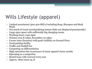 Wills Lifestyle (apparel) Limited assortment (400-500 SKUs) including Soap, Shampoo and Body Wash Not much of visual merchandising instore (Sale not displayed prominently) Large open space with sufficiently big changing rooms Working hours 11am-9pm Primary area 8-10km, Secondary 10-15km Corner store (location) with good visibility on Ground Floor Good parking facility Traffic and footfall low Competing on differentiation High saturation due to presence of many apparel stores nearby Operating as a competitor Rental lease with renewal every year  Approx. 1800-2000 sq. ft 