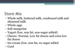 Store Mix Whole milk, buttered milk, condensed milk and skimmed milk Whole eggs Soft margarine Yogurt (low, non fat, non-sugar added) Cheese- Normal, Low fat cheese and extra low fat cheese Ice-cream (low, non fat, no sugar added Curd 