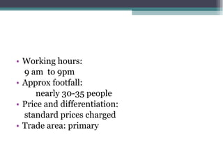 Working hours:  9 am  to 9pm Approx footfall: nearly 30-35 people Price and differentiation:  standard prices charged Trade area: primary 