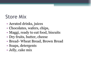 Store Mix Aerated drinks, juices Chocolates, wafers, chips, Maggi, ready to eat food, biscuits Dry fruits, butter, cheese Bread- Wheat Bread, Brown Bread Soaps, detergents Jelly, cake mix 
