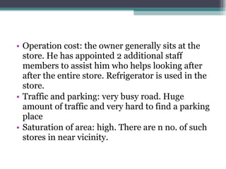 Operation cost: the owner generally sits at the store. He has appointed 2 additional staff members to assist him who helps looking after after the entire store. Refrigerator is used in the store. Traffic and parking: very busy road. Huge amount of traffic and very hard to find a parking place Saturation of area: high. There are n no. of such stores in near vicinity.  