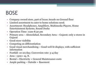 BOSE Company owned store, part of Iscon Arcade on Ground floor Limited assortment to cater to home solutions need. Assortment: Headphones, Amplifiers, Multimedia Players, Home Entertainment Systems, Sound Docks Operation Time: 11am-8.30 pm Primary area – Ahmedabad, Secondary Area – Gujarat; only 2 stores in Gujarat Good store visibility Competing on differentiation Good visual merchandising – Good well lit displays, with sufficient information Footfall: 10-20/day; Conversion rate: 3-4/day Area : 1500+ sq. ft. Rental + Electricity + General Maintenance costs Ample parking – Outside + Basement 