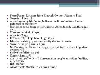 Store Name: Ratnam Store EmporioOwner: Jetendra Bhai Store is 28 year old Area chosen by his father, believes he did so because he saw potential in the future Customer come from entire Gujarat, Ahmedabad, Gandhinagar, etc... Warehouse kind of layout Area: 60 X 150 Entire stock is kept here, huge stock Isles for walking, goods are neatly stacked in rows Store Timings: 9 am to 7 pm No Parking but there is enough area outside the store to park at owners risk Daily Footfall 2 to 3 ppl Conversion: 50% Customer profile: Small Construction people as well as families, very diverse B2C market Assortment: Marble, Tiles, Kota Stone 