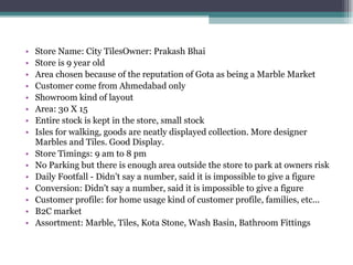 Store Name: City TilesOwner: Prakash Bhai Store is 9 year old Area chosen because of the reputation of Gota as being a Marble Market Customer come from Ahmedabad only Showroom kind of layout Area: 30 X 15 Entire stock is kept in the store, small stock Isles for walking, goods are neatly displayed collection. More designer Marbles and Tiles. Good Display. Store Timings: 9 am to 8 pm No Parking but there is enough area outside the store to park at owners risk Daily Footfall - Didn't say a number, said it is impossible to give a figure Conversion: Didn't say a number, said it is impossible to give a figure Customer profile: for home usage kind of customer profile, families, etc... B2C market Assortment: Marble, Tiles, Kota Stone, Wash Basin, Bathroom Fittings 