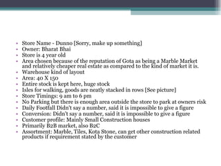 Store Name - Dunno [Sorry, make up something] Owner: Bharat Bhai Store is 4 year old Area chosen because of the reputation of Gota as being a Marble Market and relatively cheaper real estate as compared to the kind of market it is. Warehouse kind of layout Area: 40 X 150 Entire stock is kept here, huge stock Isles for walking, goods are neatly stacked in rows [See picture] Store Timings: 9 am to 6 pm No Parking but there is enough area outside the store to park at owners risk Daily Footfall Didn't say a number, said it is impossible to give a figure Conversion: Didn't say a number, said it is impossible to give a figure Customer profile: Mainly Small Construction houses Primarily B2B market, also B2C Assortment: Marble, Tiles, Kota Stone, can get other construction related products if requirement stated by the customer 