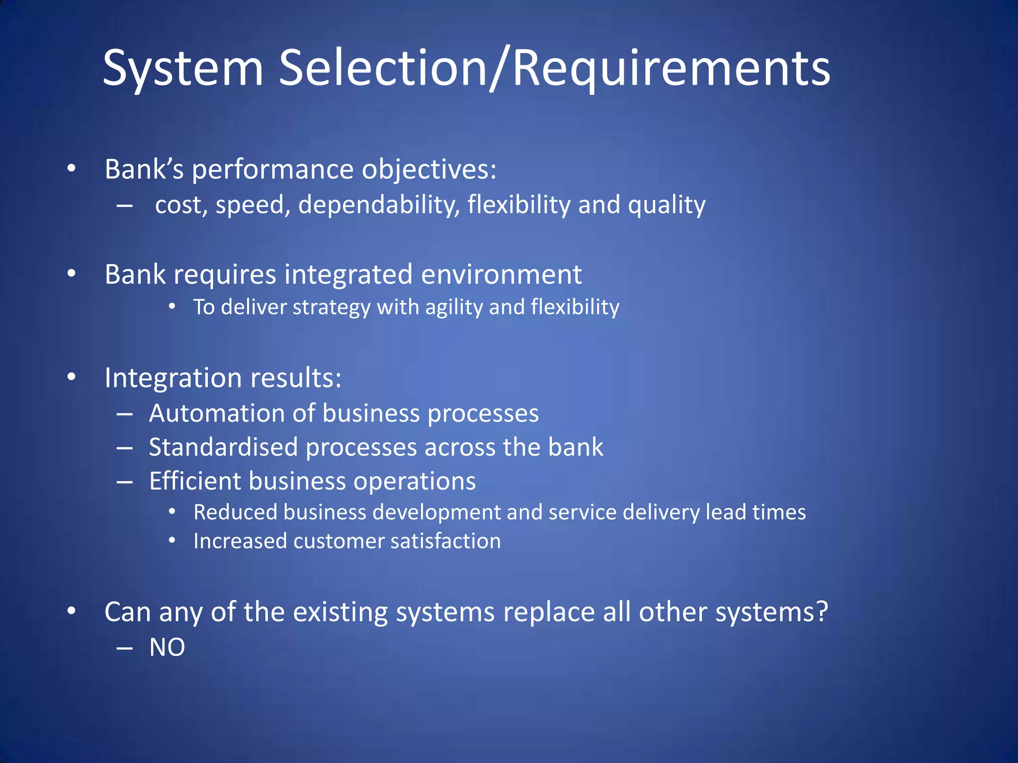 System Selection/RequirementsBank’s performance objectives: cost, speed, dependability, flexibility and qualityBank requires integrated environmentTo deliver strategy with agility and flexibilityIntegration results:Automation of business processesStandardised processes across the bankEfficient business operationsReduced business development and service delivery lead timesIncreased customer satisfactionCan any of the existing systems replace all other systems?NO