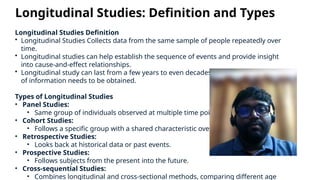 Longitudinal Studies: Definition and Types
Longitudinal Studies Definition
• Longitudinal Studies Collects data from the same sample of people repeatedly over
time.
• Longitudinal studies can help establish the sequence of events and provide insight
into cause-and-effect relationships.
• Longitudinal study can last from a few years to even decades depending on what kind
of information needs to be obtained.
Types of Longitudinal Studies
• Panel Studies:
• Same group of individuals observed at multiple time points.
• Cohort Studies:
• Follows a specific group with a shared characteristic over time.
• Retrospective Studies:
• Looks back at historical data or past events.
• Prospective Studies:
• Follows subjects from the present into the future.
• Cross-sequential Studies:
• Combines longitudinal and cross-sectional methods, comparing different age
 
