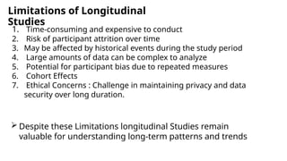Limitations of Longitudinal
Studies
1. Time-consuming and expensive to conduct
2. Risk of participant attrition over time
3. May be affected by historical events during the study period
4. Large amounts of data can be complex to analyze
5. Potential for participant bias due to repeated measures
6. Cohort Effects
7. Ethical Concerns : Challenge in maintaining privacy and data
security over long duration.
 Despite these Limitations longitudinal Studies remain
valuable for understanding long-term patterns and trends
 