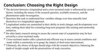 Conclusion: Choosing the Right Design
The decision between a longitudinal and a cross-sectional study is influenced by several
factors, including the nature of the research question, available resources, and the
phenomenon under investigation.
Questions that seek to understand how variables change over time naturally lend
themselves to a longitudinal approach.
Longitudinal studies are unmatched in their ability to track changes and developments over
time, making them ideal for evaluating long-term programs like training and mentorship
initiatives.
On other hand, research aiming to assess the current state of a population may be best
served by a cross-sectional study.
 Cross-sectional studies offer a practical and efficient way to assess current conditions and
needs within a community or to gauge the impact of short-term interventions.
Ultimately, the choice of design should align with the research objectives, balancing the
depth of insight sought with the practicalities of study execution.
 