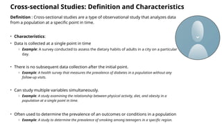 Cross-sectional Studies: Definition and Characteristics
Definition : Cross-sectional studies are a type of observational study that analyzes data
from a population at a specific point in time.
• Characteristics:
• Data is collected at a single point in time
o Example: A survey conducted to assess the dietary habits of adults in a city on a particular
day.
• There is no subsequent data collection after the initial point.
o Example: A health survey that measures the prevalence of diabetes in a population without any
follow-up visits.
• Can study multiple variables simultaneously.
o Example: A study examining the relationship between physical activity, diet, and obesity in a
population at a single point in time.
• Often used to determine the prevalence of an outcomes or conditions in a population
o Example: A study to determine the prevalence of smoking among teenagers in a specific region.
 