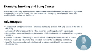 Example: Smoking and Lung Cancer
A cross-sectional study is conducted to assess the relationship between smoking and lung cancer
in a population at a specific point in time. Researchers survey a group of people, recording
smoking habits and cancer incidence.
Advantages:
• Can establish temporal sequence – Identifies if smoking is linked with lung cancer at the time of
the study.
• Allows study of changes over time – Data can show smoking patterns by age groups.
• Distinguishes short and long-term phenomena – Differentiates recent smokers from long-term
smokers.
• Provides rich data – Offers insights into individual smoking behaviors and cancer status.
• Reduces recall bias – Real-time data collection reduces the need to rely on memory.
• Ideal for developmental trends – Helps track smoking-related health trends across
demographics.
 