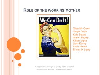 ROLE OF THE WORKING MOTHER
A presentation brought to you by PD&T and DMD
In association with the University of Limerick
Oisin Mc Quinn
Tadgh Doyle
Kate Sedas
Niamh Begley
Killian Vigna
Liam Kenny
Sean Mallen
Emma O’ Leary
 