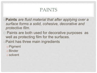 PAINTS
oPaints are fluid material that after applying over a
surface forms a solid, cohesive, decorative and
protective film.
O Paints are both used for decorative purposes as
well as protecting film for the surfaces.
oPaint has three main ingredients
o Pigment
o Binder
osolvent
 