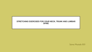 STRETCHING EXERCISES FOR YOUR NECK, TRUNK AND LUMBAR
SPINE
Saima Mustafa 033
 