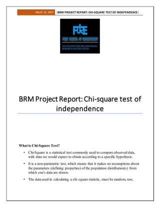 March 15, 2017 [BRM PROJECT REPORT: CHI-SQUARE TEST OF INDEPENDENCE]
BRM ProjectReport:Chi-square test of
independence
What is Chi-Square Test?
• Chi-Square is a statistical test commonly used to compare observed data,
with data we would expect to obtain according to a specific hypothesis.
• It is a non-parametric test, which means that it makes no assumptions about
the parameters (defining properties) of the population distribution(s) from
which one's data are drawn.
• The data used in calculating a chi square statistic, must be random, raw,
 