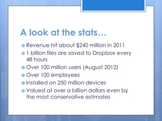 A look at the stats…
 Revenue      hit about $240 million in 2011
 1 billion files are saved to Dropbox every
  48 hours
 Over 100 million users (August 2012)
 Over 100 employees
 Installed on 250 million devices
 Valued at over a billion dollars even by
  the most conservative estimates
 