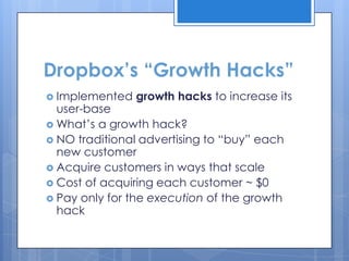 Dropbox’s “Growth Hacks”
 Implemented   growth hacks to increase its
  user-base
 What‟s a growth hack?
 NO traditional advertising to “buy” each
  new customer
 Acquire customers in ways that scale
 Cost of acquiring each customer ~ $0
 Pay only for the execution of the growth
  hack
 