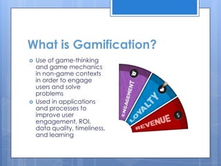What is Gamification?
   Use of game-thinking
    and game mechanics
    in non-game contexts
    in order to engage
    users and solve
    problems
   Used in applications
    and processes to
    improve user
    engagement, ROI,
    data quality, timeliness,
    and learning
 