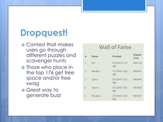 Dropquest!
   Contest that makes
    users go through
    different puzzles and
    scavenger hunts
   Those who place in
    the top 176 get free
    space and/or free
    swag
   Great way to
    generate buzz
 