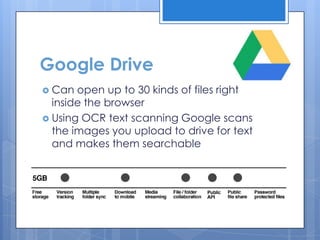 Google Drive
 Can  open up to 30 kinds of files right
  inside the browser
 Using OCR text scanning Google scans
  the images you upload to drive for text
  and makes them searchable
 