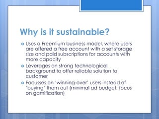 Why is it sustainable?
   Uses a Freemium business model, where users
    are offered a free account with a set storage
    size and paid subscriptions for accounts with
    more capacity
   Leverages on strong technological
    background to offer reliable solution to
    customer
   Focusses on „winning-over‟ users instead of
    „buying‟ them out (minimal ad budget, focus
    on gamification)
 