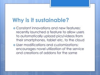 Why is it sustainable?
 Constant  innovations and new features:
  recently launched a feature to allow users
  to automatically upload pics/videos from
  their smartphones, tablet etc. to the cloud
 User modifications and customizations:
  encourages novel utilization of the service
  and creations of addons for the same
 
