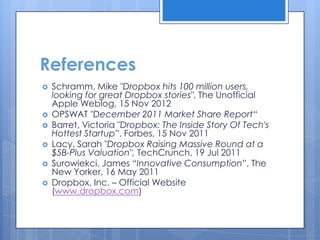 References
   Schramm, Mike "Dropbox hits 100 million users,
    looking for great Dropbox stories", The Unofficial
    Apple Weblog, 15 Nov 2012
   OPSWAT "December 2011 Market Share Report“
   Barret, Victoria "Dropbox: The Inside Story Of Tech's
    Hottest Startup”, Forbes, 15 Nov 2011
   Lacy, Sarah "Dropbox Raising Massive Round at a
    $5B-Plus Valuation", TechCrunch, 19 Jul 2011
   Surowiekci, James “Innovative Consumption”, The
    New Yorker, 16 May 2011
   Dropbox, Inc. – Official Website
    (www.dropbox.com)
 
