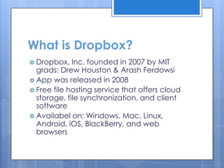 What is Dropbox?
 Dropbox,   Inc. founded in 2007 by MIT
  grads: Drew Houston & Arash Ferdowsi
 App was released in 2008
 Free file hosting service that offers cloud
  storage, file synchronization, and client
  software
 Availabel on: Windows, Mac, Linux,
  Android, iOS, BlackBerry, and web
  browsers
 