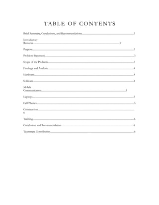 TABLE OF CONTENTS
Brief Summary, Conclusions, and Recommendations...................................................................................3

Introductory
Remarks..........................................................................................................................................3

Purpose..................................................................................................................................................................3

Problem Statement...............................................................................................................................................3

Scope of the Problem..........................................................................................................................................3

Findings and Analysis..........................................................................................................................................4

Hardware...............................................................................................................................................................4

Software.................................................................................................................................................................4

Mobile
Communication.......................................................................................................................................5

Laptops..................................................................................................................................................................5

Cell Phones............................................................................................................................................................5

Construction..........................................................................................................................................................
6

Training..................................................................................................................................................................6

Conclusion and Recommendation....................................................................................................................6

Teammate Contribution......................................................................................................................................6
 