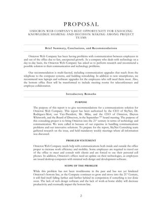 PROPOSAL
    OMICRON WEB COMPANY’S BEST OPPORTUNITY FOR ENHACING
   KNOWLEDGE SHARING AND DECISION MAKING AMONG PROJECT
                           TEAMS


                  B rie f Summa r y, Conc lus io ns , a nd Re c omme n da tions


    Omicron Web Company has been having problems with communication between employees in
and out of the office due to fast, unexpected growth. As a company who deals with technology on a
day-to-day basis, the Omicron Web Company has asked us to perform research and recommend a
possible solution to their communication and technology problems.

     Our recommendation is multi-faceted, including communication upgrades that reach from the
telephone to the computer systems, and building remodeling. In addition to new smartphones, we
recommend new laptops and software upgrades for the employees who will need them most. Also,
the bottom office floor will be transformed to include meeting rooms for teleconferences and
employee collaboration.

                                     I ntr oduc tor y Re ma r ks


                                             PURPOSE

        The purpose of this report is to give recommendations for a communications solution for
        Omicron Web Company. This report has been authorized by the CEO of SkyNet, Dr.
        Rodriguez-Mori, our Vice-President, Mr. Milas, and the CEO of Omicron, Dayton
        Whitworth, and the Board of Directors, in the September 7th board meeting. The purpose of
        this consulting project is to bring Omicron into the 21 st century in terms of technology and
        communication. We were called in because of our expertise in handling communications
        problems and our innovative solutions. To prepare for the report, SkyNet Consulting team
        gathered research on the issue, and held mandatory weekly meetings where all information
        was discussed.

                                     PROBLEM STATEMENT

        Omicron Web Company needs help with communications both inside and outside the office
        proper to increase work efficiency and mobility. Some employees are required to travel out
        of the office to meet and consult with clients and are forced to use their personal cell
        phones. In addition, Omicron’s offices need an update on their technologies, as employees
        are issued desktop computers with minimal web design and development software.

                                    SCOPE OF THE PROBLEM

        While this problem has not been troublesome in the past and has not yet hindered
        Omicron’s bottom line, as the Company continues to grow and move into the 21st Century,
        it will find itself falling farther and farther behind its competition if something is not done
        soon. The lack of web design software and the lack of work-at-home ability will decrease
        productivity and eventually impact the bottom line.


                                                  2
 