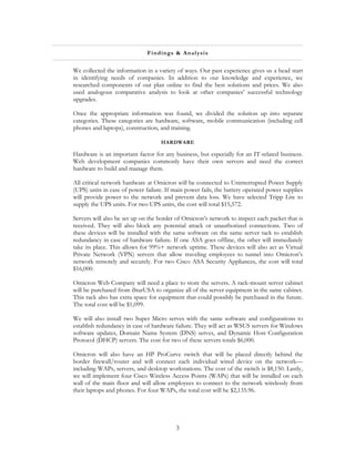 Fi ndin gs & A na l ys is


We collected the information in a variety of ways. Our past experience gives us a head start
in identifying needs of companies. In addition to our knowledge and experience, we
researched components of our plan online to find the best solutions and prices. We also
used analogous comparative analysis to look at other companies’ successful technology
upgrades.

Once the appropriate information was found, we divided the solution up into separate
categories. These categories are hardware, software, mobile communication (including cell
phones and laptops), construction, and training.

                                   HARDWARE

Hardware is an important factor for any business, but especially for an IT-related business.
Web development companies commonly have their own servers and need the correct
hardware to build and manage them.

All critical network hardware at Omicron will be connected to Uninterrupted Power Supply
(UPS) units in case of power failure. If main power fails, the battery operated power supplies
will provide power to the network and prevent data loss. We have selected Tripp Lite to
supply the UPS units. For two UPS units, the cost will total $15,572.

Servers will also be set up on the border of Omicron’s network to inspect each packet that is
received. They will also block any potential attack or unauthorized connections. Two of
these devices will be installed with the same software on the same server tack to establish
redundancy in case of hardware failure. If one ASA goes offline, the other will immediately
take its place. This allows for 99%+ network uptime. These devices will also act as Virtual
Private Network (VPN) servers that allow traveling employees to tunnel into Omicron’s
network remotely and securely. For two Cisco ASA Security Appliances, the cost will total
$16,000.

Omicron Web Company will need a place to store the servers. A rack-mount server cabinet
will be purchased from iStarUSA to organize all of the server equipment in the same cabinet.
This rack also has extra space for equipment that could possibly be purchased in the future.
The total cost will be $1,099.

We will also install two Super Micro serves with the same software and configurations to
establish redundancy in case of hardware failure. They will act as WSUS servers for Windows
software updates, Domain Name System (DNS) serves, and Dynamic Host Configuration
Protocol (DHCP) servers. The cost for two of these servers totals $6,000.

Omicron will also have an HP ProCurve switch that will be placed directly behind the
border firewall/router and will connect each individual wired device on the network—
including WAPs, servers, and desktop workstations. The cost of the switch is $8,150. Lastly,
we will implement four Cisco Wireless Access Points (WAPs) that will be installed on each
wall of the main floor and will allow employees to connect to the network wirelessly from
their laptops and phones. For four WAPs, the total cost will be $2,135.96.




                                          3
 