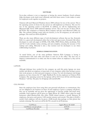 SOFTWARE

     Up-to-date software is just as important as having the newest hardware. Good software
     helps developers work much more efficiently and with fewer errors. It also makes it easier
     for employees work together on projects.

     Omicron will need Microsoft Windows Server 2008 software for two of the servers. This is
     the operating system of choice for the servers we will implement at Omicron. The cost for
     two of the operating system is $2,199.98. In addition, we will be implementing two
     Microsoft SQL Server 2008 relational database servers. The cost for two of these will be
     $4,799.98. The computers at Omicron Web Company will also need Microsoft Office for
     Mac. The software package comes with two licenses, so for 20 computers, we will need 10
     packages. The total cost will be $2,280.90.

     There are also many different types of web development software that are free. Komodo
     Edit 6 is a great web development editor that is free and open-source. Komodo Edit allows
     developers to code web pages in HTML, CSS, XML, PHP, Python, Ruby, JavaScript, Perl,
     and Tcl. It also includes syntax coloring, and auto-complete, ensuring the accuracy of the
     markup and coding. Mercurial is also a free revision tool for developers to use when
     collaborating on projects.

                              MOBILE COMMUNICATION

     As stated before, one of the main problems Omicron Web Company is having is
     communication with each other and clients in and out of the office. The best way to
     improve communication is to make sure that no matter where an employee is, they can be
     reachable.


LAPTOPS

     Although desktops have worked for the company up until this point, laptops are more
     mobile, and allows an employee to keep track of one computer, rather than having to access
     their work projects on their personal computer at home. For web development and design
     purposes, we have chosen the 15" Apple MacBook Pro for the employees at Omicron Web
     Company. The operating system for the laptops will be OS X Lion (64 bit) with Bootcamp
     Windows 7 (64 bit). The price for 20 laptops will total $35,980.


CELL PHONES

     Since the employees have been using their own personal cell phones to communicate, they
     are not obligated to do business on them. If each employee is given a company cell phone,
     they can be reachable and are given the opportunity to become mobile and much more
     reachable. Each employee will be given an Apple iPhone 4S. AT&T offers a plan for small
     businesses called BusinessTalk, that offers 30,000 shared minutes a month. Between 20
     employees, that gives each person 1,500 anytime minutes each month. This plan is $1,600 a
     month. Each employee will also be given a 4GB/month data package on their phone that
     includes tethering. The total cost will be $2,700 a month for all 20 phones.

                   Cell Phone                                  Apple iPhone 4S 16GB
           Cell Phone cost per phone                                  $199.99
              Cell Phone Provider                                      AT&T

                                             4
 