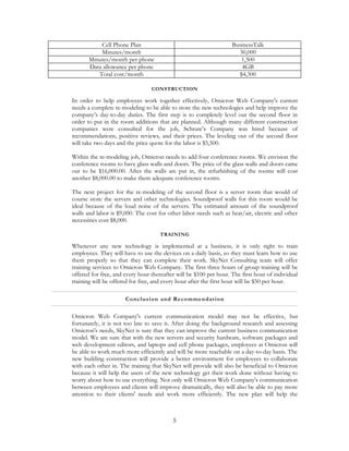 Cell Phone Plan                                         BusinessTalk
           Minutes/month                                             30,000
       Minutes/month per phone                                        1,500
       Data allowance per phone                                        4GB
          Total cost/month                                           $4,300

                                 CONSTRUCTION

In order to help employees work together effectively, Omicron Web Company's current
needs a complete re-modeling to be able to store the new technologies and help improve the
company’s day-to-day duties. The first step is to completely level out the second floor in
order to put in the room additions that are planned. Although many different construction
companies were consulted for the job, Schrute’s Company was hired because of
recommendations, positive reviews, and their prices. The leveling out of the second floor
will take two days and the price quote for the labor is $5,500.

Within the re-modeling job, Omicron needs to add four conference rooms. We envision the
conference rooms to have glass walls and doors. The price of the glass walls and doors came
out to be $16,000.00. After the walls are put in, the refurbishing of the rooms will cost
another $8,000.00 to make them adequate conference rooms.

The next project for the re-modeling of the second floor is a server room that would of
course store the servers and other technologies. Soundproof walls for this room would be
ideal because of the loud noise of the servers. The estimated amount of the soundproof
walls and labor is $9,000. The cost for other labor needs such as heat/air, electric and other
necessities cost $8,000.

                                     TRAINING

Whenever any new technology is implemented at a business, it is only right to train
employees. They will have to use the devices on a daily basis, so they must learn how to use
them properly so that they can complete their work. SkyNet Consulting team will offer
training services to Omicron Web Company. The first three hours of group training will be
offered for free, and every hour thereafter will be $100 per hour. The first hour of individual
training will be offered for free, and every hour after the first hour will be $50 per hour.

                      C onc lus ion a nd Re c omme n da tion


Omicron Web Company's current communication model may not be effective, but
fortunately, it is not too late to save it. After doing the background research and assessing
Omicron's needs, SkyNet is sure that they can improve the current business communication
model. We are sure that with the new servers and security hardware, software packages and
web development editors, and laptops and cell phone packages, employees at Omicron will
be able to work much more efficiently and will be more reachable on a day-to-day basis. The
new building construction will provide a better environment for employees to collaborate
with each other in. The training that SkyNet will provide will also be beneficial to Omicron
because it will help the users of the new technology get their work done without having to
worry about how to use everything. Not only will Omicron Web Company's communication
between employees and clients will improve dramatically, they will also be able to pay more
attention to their clients' needs and work more efficiently. The new plan will help the



                                          5
 