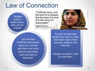 Law of Connection
“ leaders
touch a
heart before
they ask for
a hand”
To truly connect with
people you have to value
them learn about them
and then adapt to who
they are.
Change yourself in order
to invite them.
“you develop
credibility with people
when you connect
with them and show
that you genuinely
care and want to
help them”
 