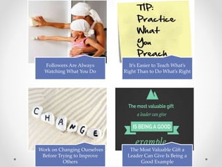 Followers Are Always
Watching What You Do
It’s Easier to Teach What’s
Right Than to Do What’s Right
Work on Changing Ourselves
Before Trying to Improve
Others
The Most Valuable Gift a
Leader Can Give Is Being a
Good Example
 
