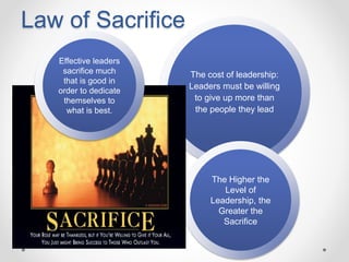 Law of Sacrifice
The cost of leadership:
Leaders must be willing
to give up more than
the people they lead
The Higher the
Level of
Leadership, the
Greater the
Sacrifice
Effective leaders
sacrifice much
that is good in
order to dedicate
themselves to
what is best.
 