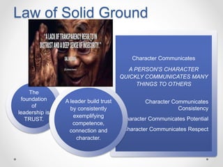 Law of Solid Ground
The
foundation
of
leadership is
TRUST.
Character Communicates
A PERSON’S CHARACTER
QUICKLY COMMUNICATES MANY
THINGS TO OTHERS
Character Communicates
Consistency
Character Communicates Potential
Character Communicates Respect
A leader build trust
by consistently
exemplifying
competence,
connection and
character.
 