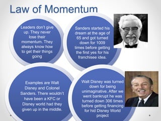 Law of Momentum
Leaders don’t give
up. They never
lose their
momentum. They
always know how
to get their things
going
Examples are Walt
Disney and Colonel
Sanders. There wouldn’t
have been a KFC or
Disney world had they
given up in the middle.
Sanders started his
dream at the age of
65 and got turned
down for 1009
times before getting
the first yes for his
franchisee idea.
Walt Disney was turned
down for being
unimaginative. After we
went bankrupt he was
turned down 306 times
before getting financing
for hid Disney World
project
 